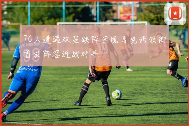 76人遭遇双星缺阵困境马克西领衔首发阵容迎战对手