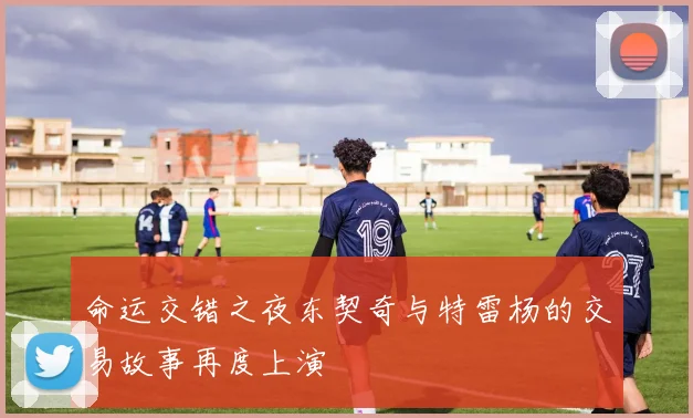 命运交错之夜东契奇与特雷杨的交易故事再度上演