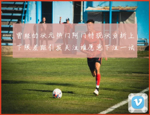 曾经的状元热门阿门特现状分析上下限差距引发关注谁愿意下注一试身手