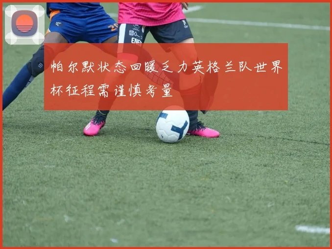 帕尔默状态回暖乏力英格兰队世界杯征程需谨慎考量