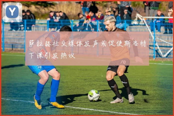 萨拉赫社交媒体发声或促使斯洛特下课引发热议