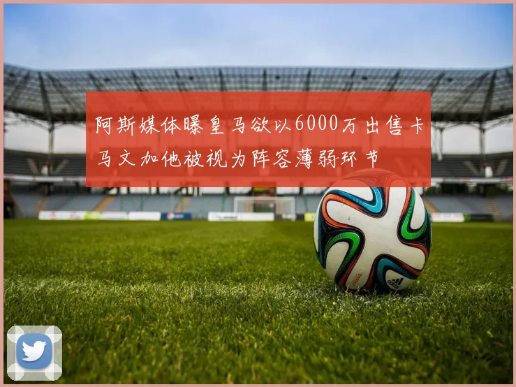 阿斯媒体曝皇马欲以6000万出售卡马文加他被视为阵容薄弱环节