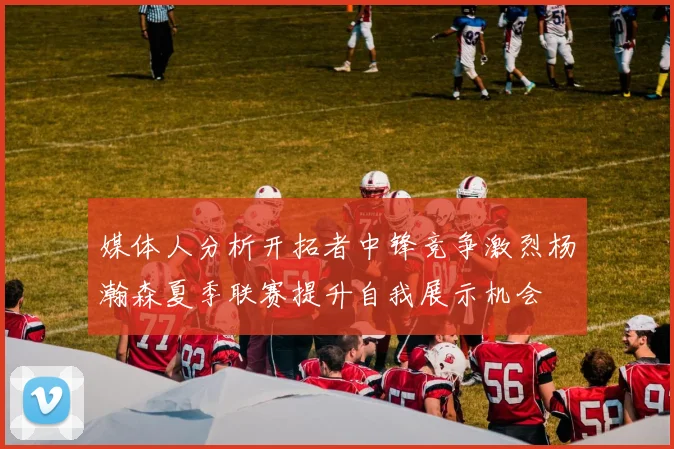 媒体人分析开拓者中锋竞争激烈杨瀚森夏季联赛提升自我展示机会