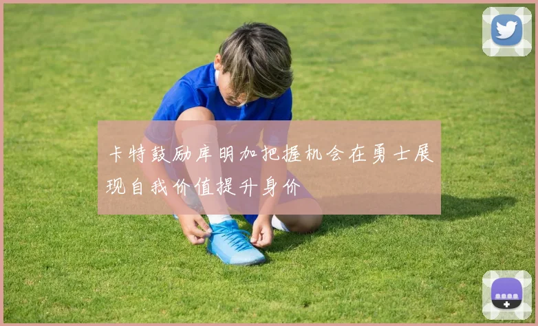 卡特鼓励库明加把握机会在勇士展现自我价值提升身价
