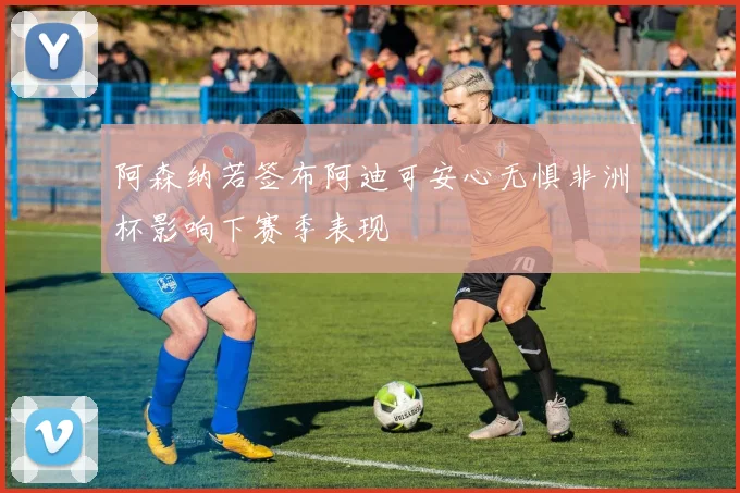 阿森纳若签布阿迪可安心无惧非洲杯影响下赛季表现