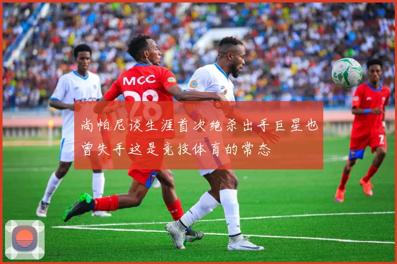 尚帕尼谈生涯首次绝杀出手巨星也曾失手这是竞技体育的常态