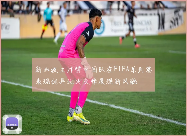 新加坡主帅赞中国队在FIFA系列赛表现优异此次交锋展现新风貌