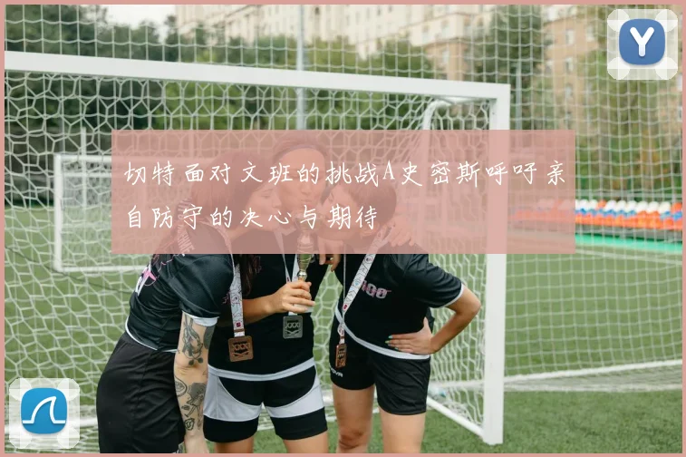切特面对文班的挑战A史密斯呼吁亲自防守的决心与期待