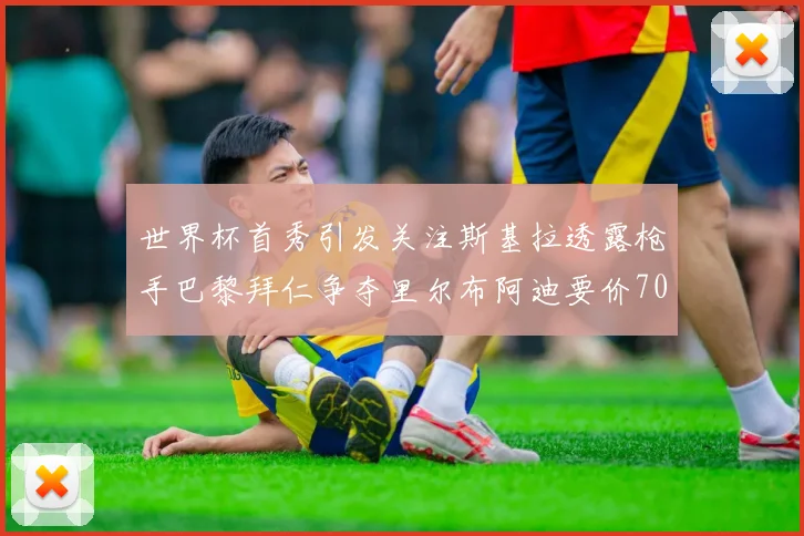 世界杯首秀引发关注斯基拉透露枪手巴黎拜仁争夺里尔布阿迪要价7000万欧
