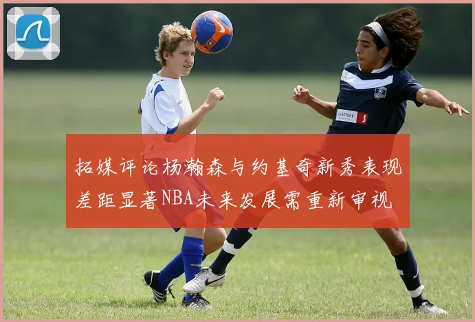 拓媒评论杨瀚森与约基奇新秀表现差距显著NBA未来发展需重新审视