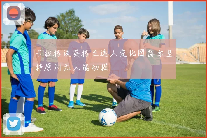 卡拉格谈英格兰选人变化图赫尔坚持原则无人能动摇