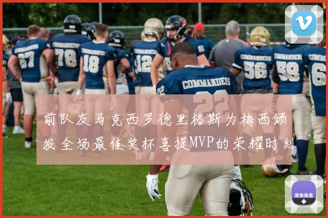 前队友马克西罗德里格斯为梅西颁发全场最佳奖杯喜提MVP的荣耀时刻